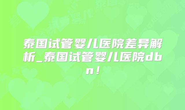 泰国试管婴儿医院差异解析_泰国试管婴儿医院dbn！