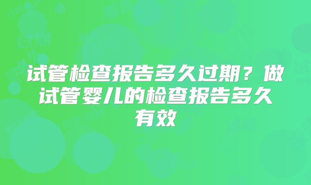 试管检查报告多久过期？做试管婴儿的检查报告多久有效
