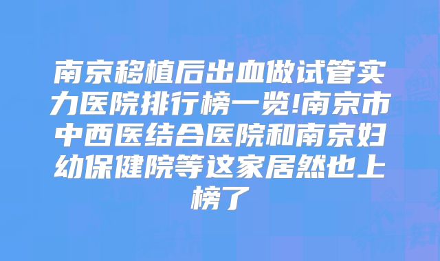 南京移植后出血做试管实力医院排行榜一览!南京市中西医结合医院和南京妇幼保健院等这家居然也上榜了