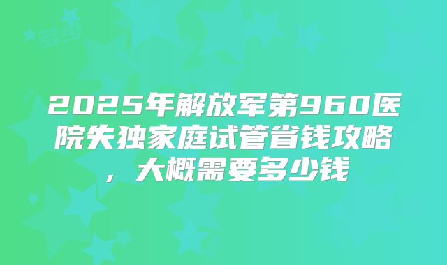 2025年解放军第960医院失独家庭试管省钱攻略，大概需要多少钱