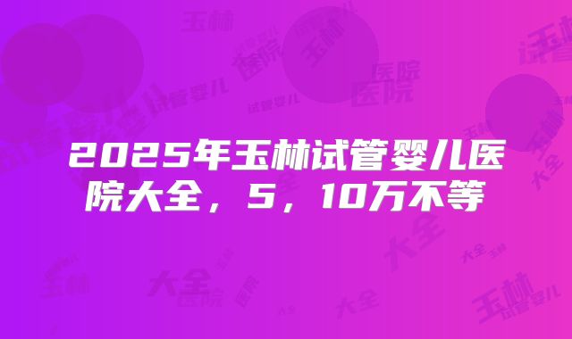 2025年玉林试管婴儿医院大全，5，10万不等