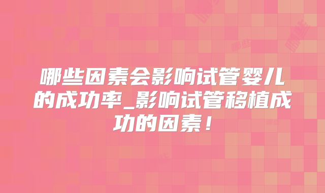 哪些因素会影响试管婴儿的成功率_影响试管移植成功的因素！
