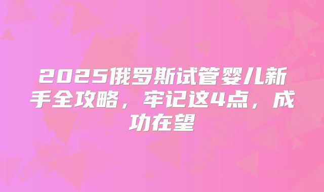 2025俄罗斯试管婴儿新手全攻略，牢记这4点，成功在望