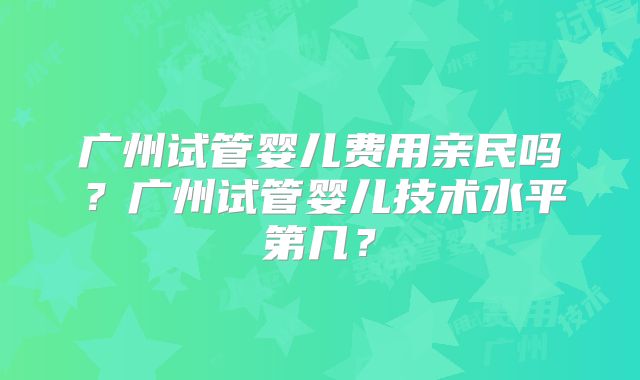 广州试管婴儿费用亲民吗？广州试管婴儿技术水平第几？