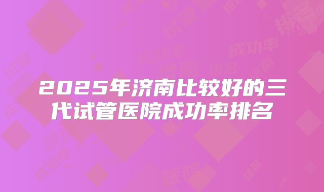 2025年济南比较好的三代试管医院成功率排名