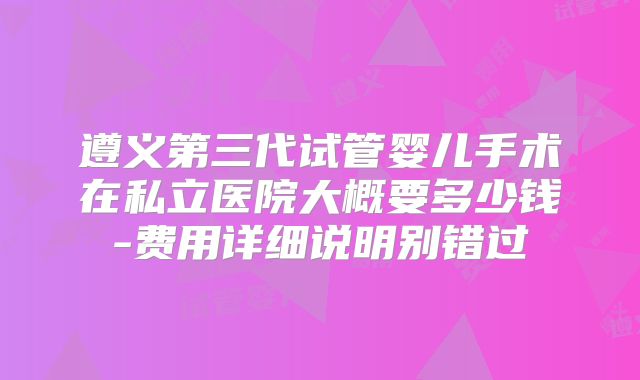 遵义第三代试管婴儿手术在私立医院大概要多少钱-费用详细说明别错过