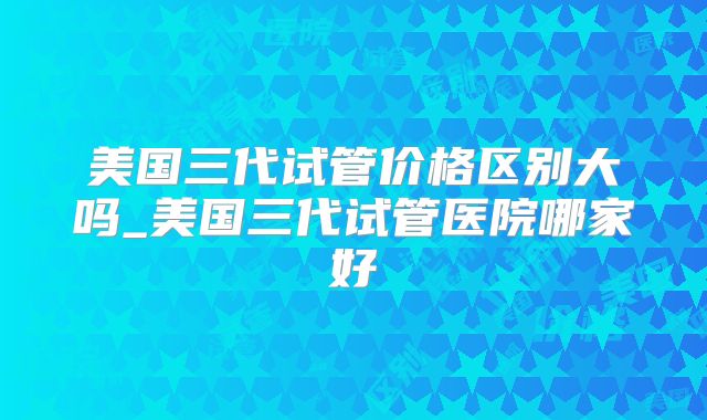 美国三代试管价格区别大吗_美国三代试管医院哪家好