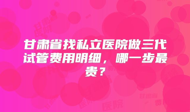 甘肃省找私立医院做三代试管费用明细，哪一步最贵？