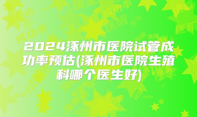 2024涿州市医院试管成功率预估(涿州市医院生殖科哪个医生好)