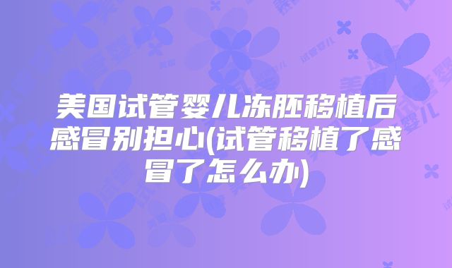 美国试管婴儿冻胚移植后感冒别担心(试管移植了感冒了怎么办)