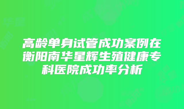 高龄单身试管成功案例在衡阳南华星辉生殖健康专科医院成功率分析
