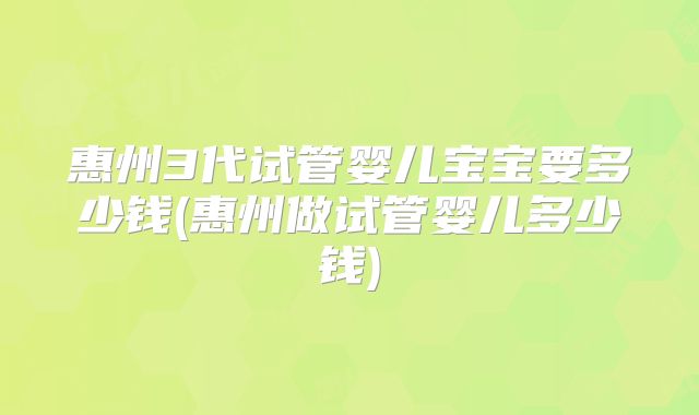 惠州3代试管婴儿宝宝要多少钱(惠州做试管婴儿多少钱)