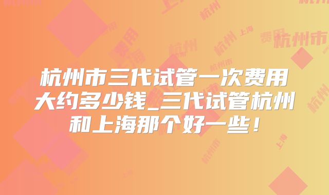 杭州市三代试管一次费用大约多少钱_三代试管杭州和上海那个好一些!