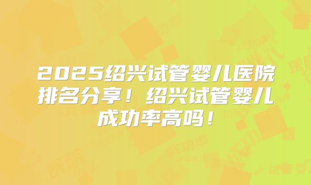 2025绍兴试管婴儿医院排名分享!绍兴试管婴儿成功率高吗!