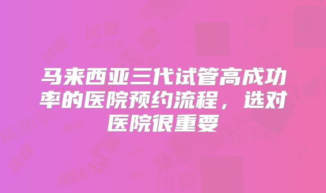 马来西亚三代试管高成功率的医院预约流程，选对医院很重要