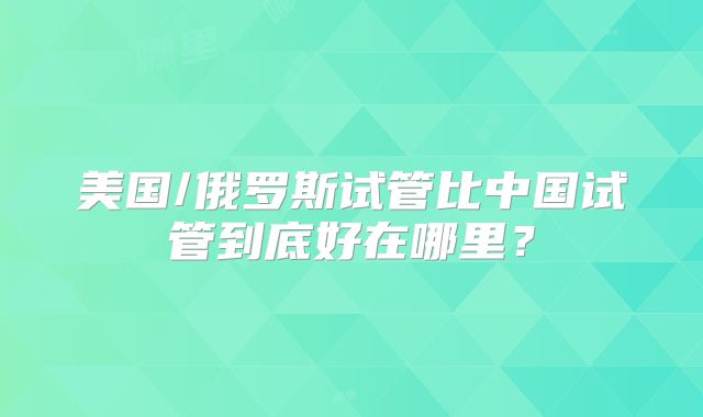 美国/俄罗斯试管比中国试管到底好在哪里？
