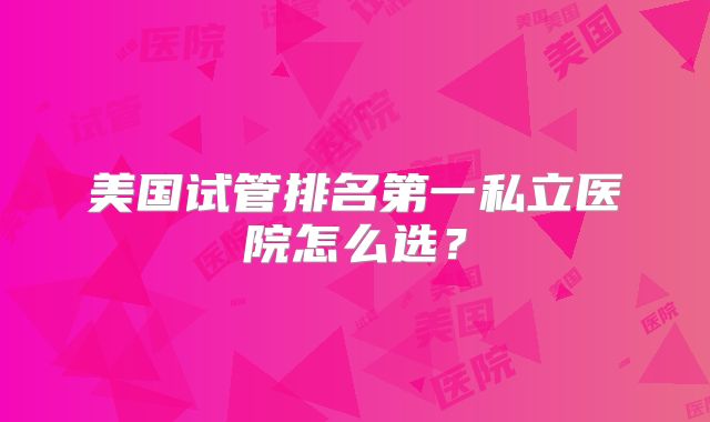 美国试管排名第一私立医院怎么选？