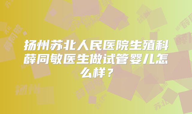 扬州苏北人民医院生殖科薛同敏医生做试管婴儿怎么样？