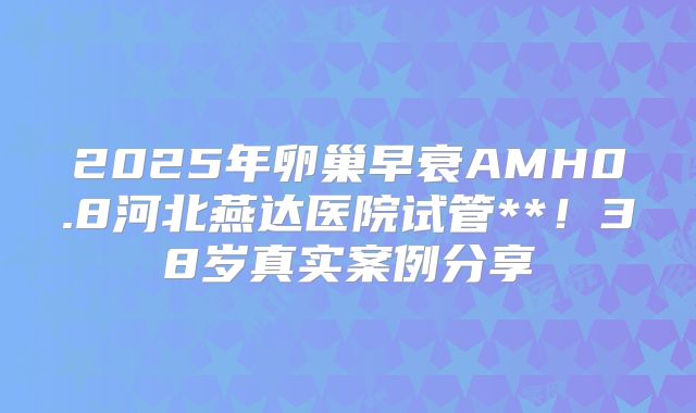 2025年卵巢早衰AMH0.8河北燕达医院试管**！38岁真实案例分享