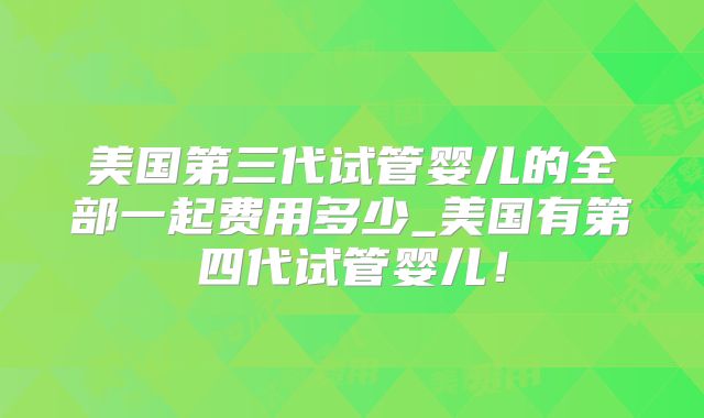 美国第三代试管婴儿的全部一起费用多少_美国有第四代试管婴儿！