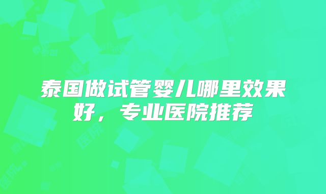 泰国做试管婴儿哪里效果好，专业医院推荐