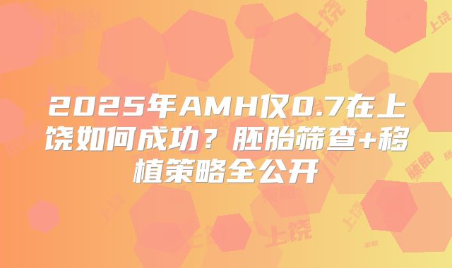2025年AMH仅0.7在上饶如何成功？胚胎筛查+移植策略全公开