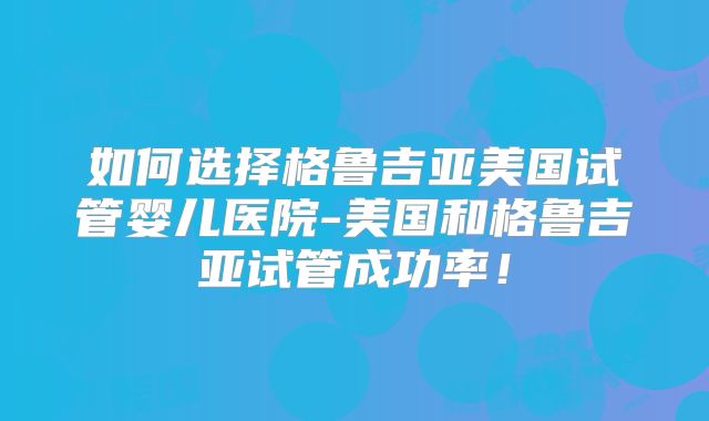 如何选择格鲁吉亚美国试管婴儿医院-美国和格鲁吉亚试管成功率！