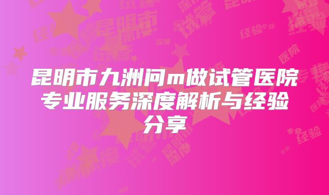 昆明市九洲问m做试管医院专业服务深度解析与经验分享
