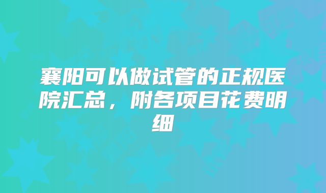 襄阳可以做试管的正规医院汇总，附各项目花费明细