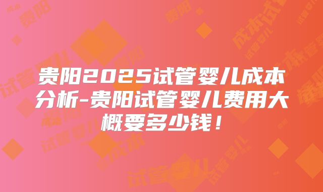 贵阳2025试管婴儿成本分析-贵阳试管婴儿费用大概要多少钱！