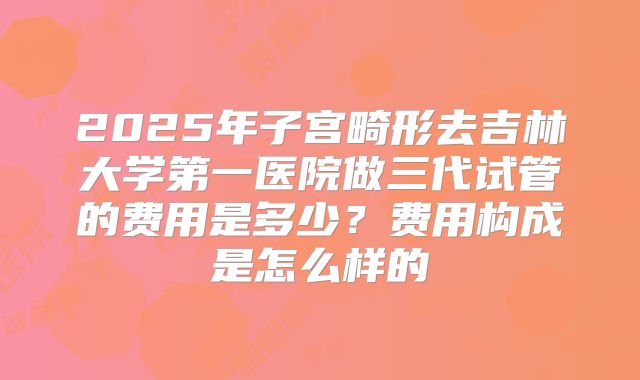 2025年子宫畸形去吉林大学第一医院做三代试管的费用是多少?费用构成是怎么样的