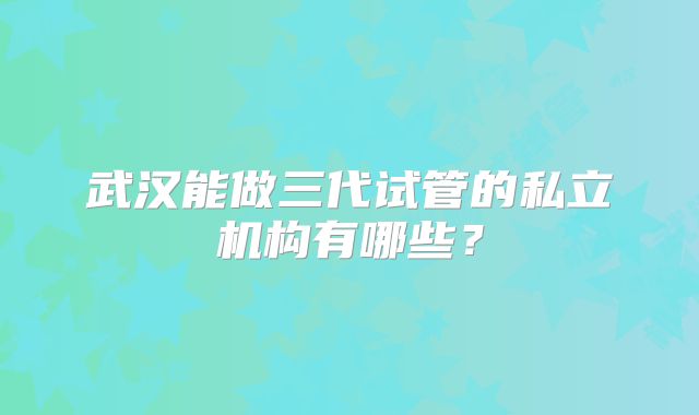 武汉能做三代试管的私立机构有哪些？