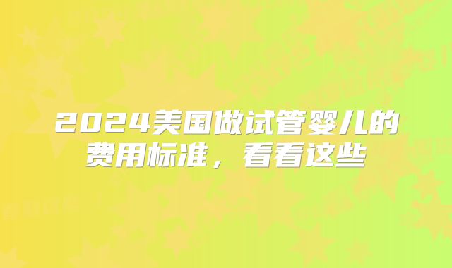 2024美国做试管婴儿的费用标准,看看这些