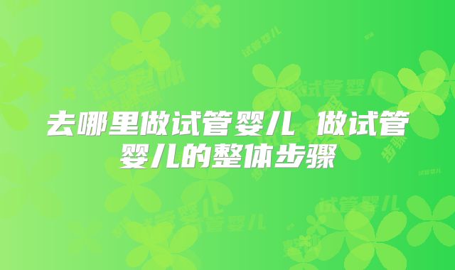 去哪里做试管婴儿 做试管婴儿的整体步骤