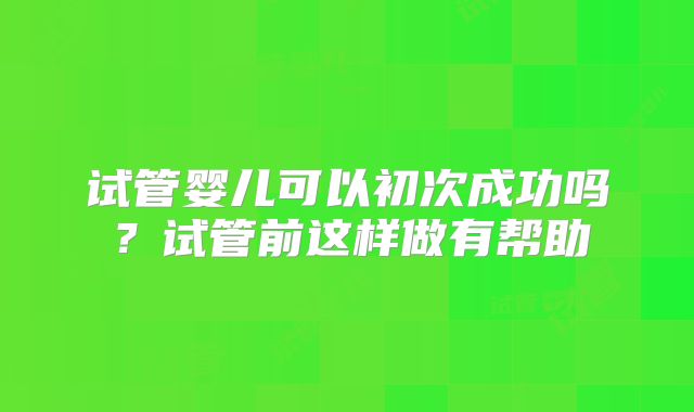 试管婴儿可以初次成功吗？试管前这样做有帮助