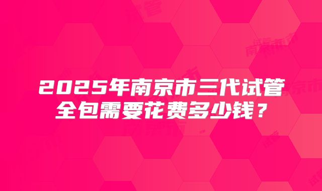 2025年南京市三代试管全包需要花费多少钱？