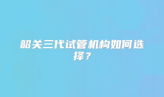 韶关三代试管机构如何选择？