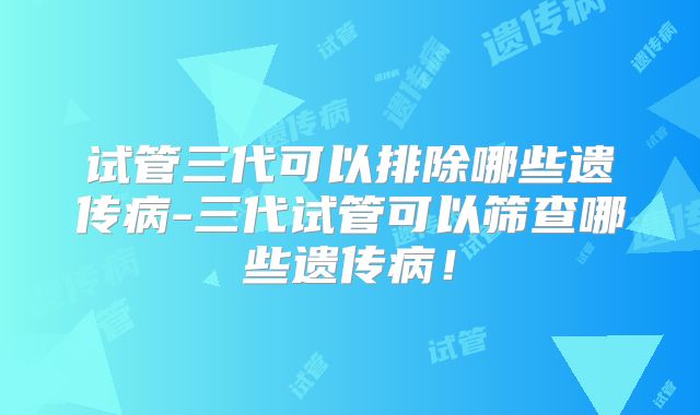 试管三代可以排除哪些遗传病-三代试管可以筛查哪些遗传病！