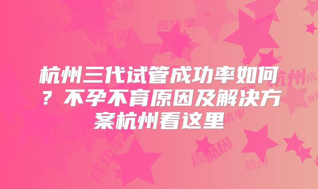 杭州三代试管成功率如何？不孕不育原因及解决方案杭州看这里