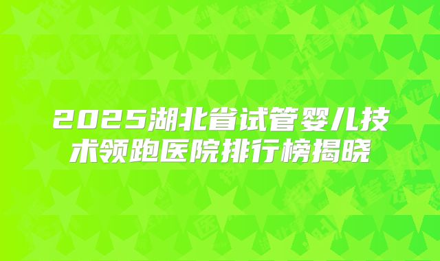 2025湖北省试管婴儿技术领跑医院排行榜揭晓