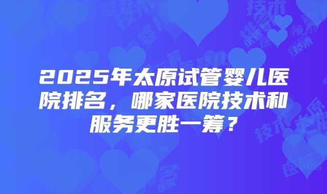 2025年太原试管婴儿医院排名，哪家医院技术和服务更胜一筹？