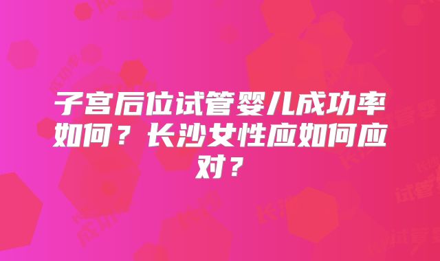 子宫后位试管婴儿成功率如何？长沙女性应如何应对？