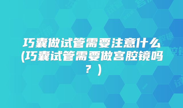 巧囊做试管需要注意什么(巧囊试管需要做宫腔镜吗？)