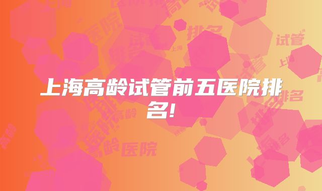 上海高龄试管前五医院排名!