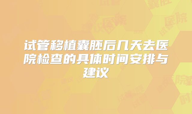 试管移植囊胚后几天去医院检查的具体时间安排与建议