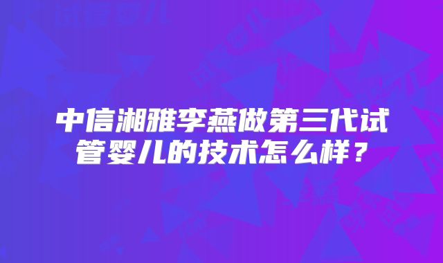 中信湘雅李燕做第三代试管婴儿的技术怎么样？