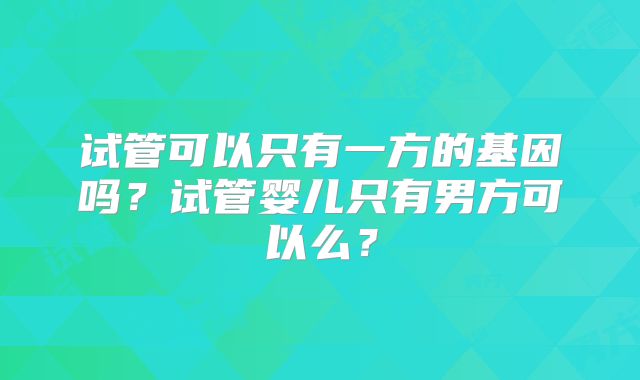 试管可以只有一方的基因吗？试管婴儿只有男方可以么？