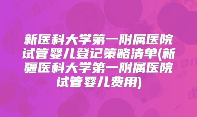 新医科大学第一附属医院试管婴儿登记策略清单(新疆医科大学第一附属医院试管婴儿费用)