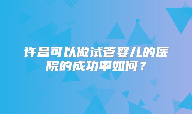 许昌可以做试管婴儿的医院的成功率如何？