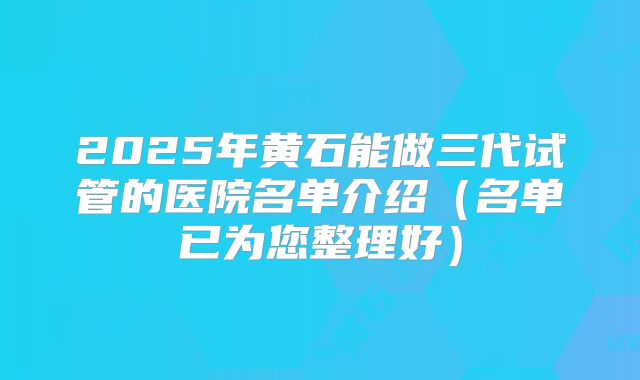 2025年黄石能做三代试管的医院名单介绍（名单已为您整理好）
